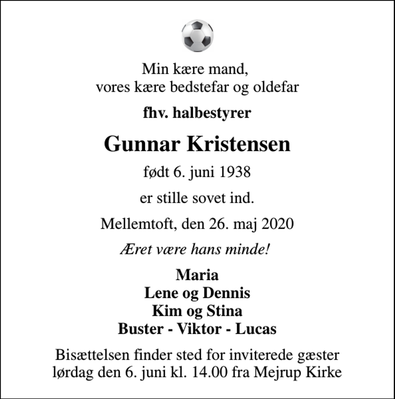 <p>Min kære mand, vores kære bedstefar og oldefar<br />fhv. halbestyrer<br />Gunnar Kristensen<br />født 6. juni 1938<br />er stille sovet ind.<br />Mellemtoft, den 26. maj 2020<br />Æret være hans minde!<br />Maria Lene og Dennis Kim og Stina Buster - Viktor - Lucas<br />Bisættelsen finder sted for inviterede gæster lørdag den 6. juni kl. 14.00 fra Mejrup Kirke</p>