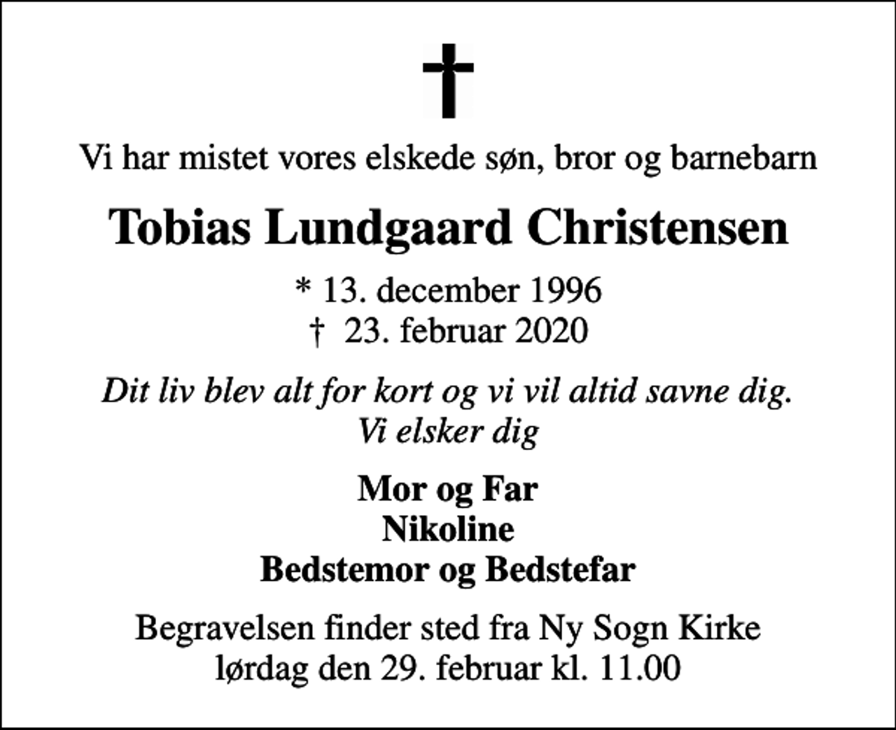 <p>Vi har mistet vores elskede søn, bror og barnebarn<br />Tobias Lundgaard Christensen<br />* 13. december 1996<br />✝ 23. februar 2020<br />Dit liv blev alt for kort og vi vil altid savne dig. Vi elsker dig<br />Mor og Far Nikoline Bedstemor og Bedstefar<br />Begravelsen finder sted fra Ny Sogn Kirke lørdag den 29. februar kl. 11.00</p>