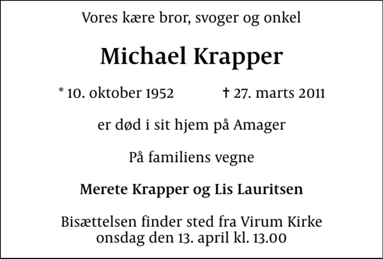 <p>Vores kære bror, svoger og onkel<br />Michael Krapper<br />* 10. oktober 1952 ✝ 27. marts 2011<br />er død i sit hjem på Amager<br />På familiens vegne<br />Merete Krapper og Lis Lauritsen<br />Bisættelsen finder sted fra Virum Kirke onsdag den 13. april kl. 13.00</p>