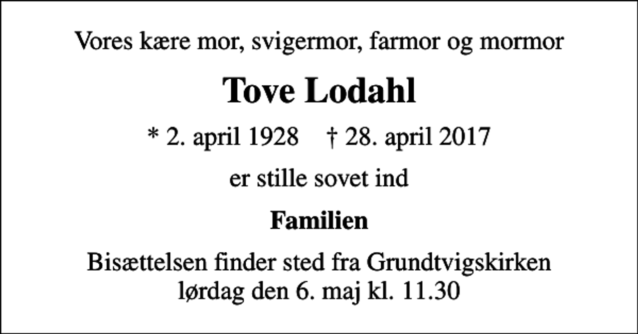 <p>Vores kære mor, svigermor, farmor og mormor<br />Tove Lodahl<br />* 2. april 1928 ✝ 28. april 2017<br />er stille sovet ind<br />Familien<br />Bisættelsen finder sted fra Grundtvigskirken lørdag den 6. maj kl. 11.30</p>