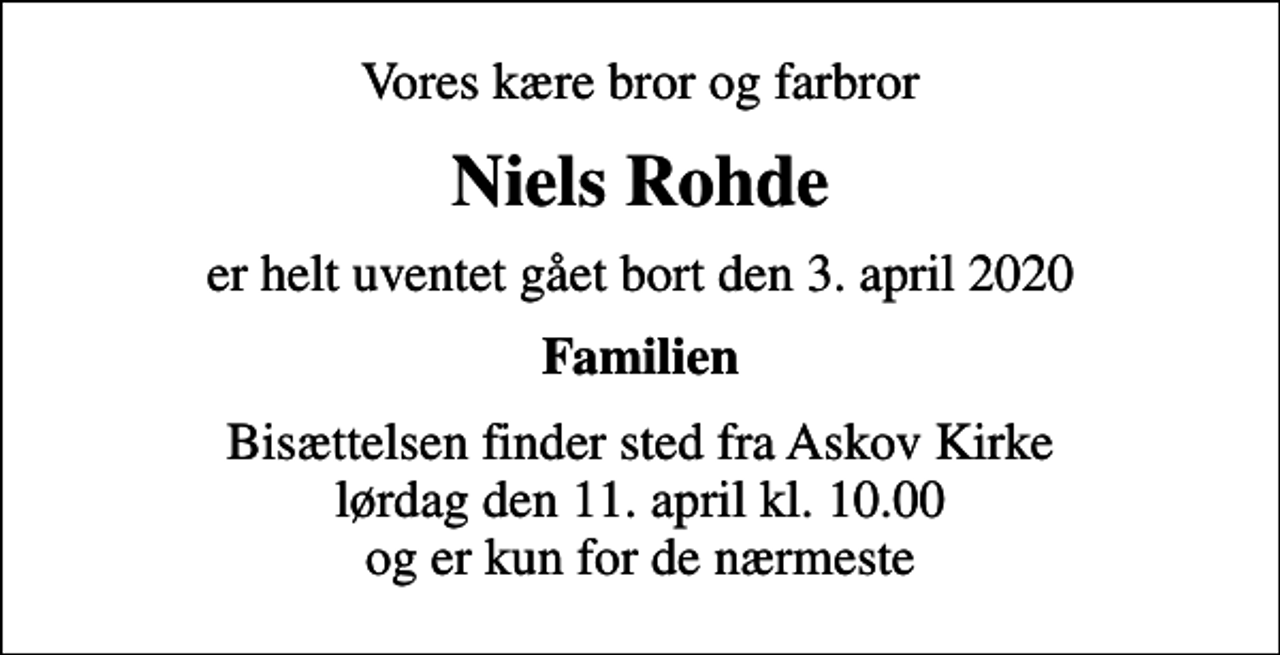 <p>Vores kære bror og farbror<br />Niels Rohde<br />er helt uventet gået bort den 3. april 2020<br />Familien<br />Bisættelsen finder sted fra Askov Kirke lørdag den 11. april kl. 10.00 og er kun for de nærmeste</p>