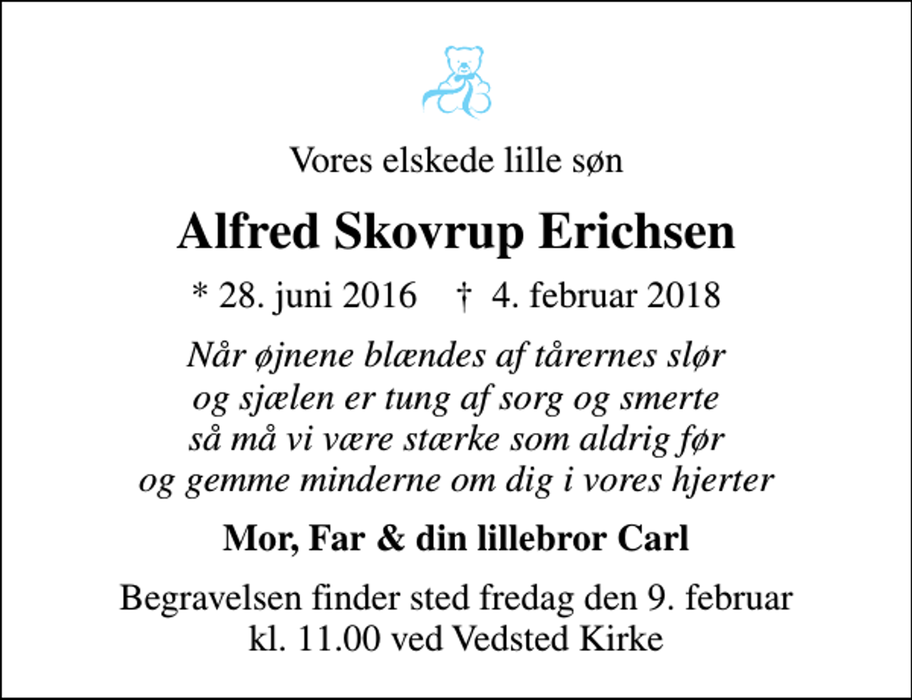 <p>Vores elskede lille søn<br />Alfred Skovrup Erichsen<br />* 28. juni 2016 ✝ 4. februar 2018<br />Når øjnene blændes af tårernes slør og sjælen er tung af sorg og smerte så må vi være stærke som aldrig før og gemme minderne om dig i vores hjerter<br />Mor, Far &amp; din lillebror Carl<br />Begravelsen finder sted fredag den 9. februar kl. 11.00 ved Vedsted Kirke</p>