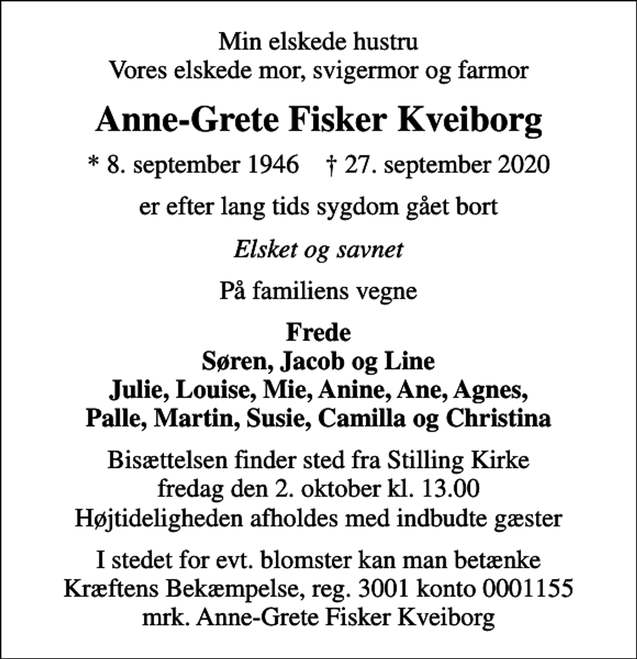 <p>Min elskede hustru Vores elskede mor, svigermor og farmor<br />Anne-Grete Fisker Kveiborg<br />* 8. september 1946 ✝ 27. september 2020<br />er efter lang tids sygdom gået bort<br />Elsket og savnet<br />På familiens vegne<br />Frede Søren, Jacob og Line Julie, Louise, Mie, Anine, Ane, Agnes, Palle, Martin, Susie, Camilla og Christina<br />Bisættelsen finder sted fra Stilling Kirke fredag den 2. oktober kl. 13.00 Højtideligheden afholdes med indbudte gæster<br />I stedet for evt. blomster kan man betænke<br />Kræftens Bekæmpelse reg.3001konto0001155mrk. Anne-Grete Fisker<br />Kveiborg</p>