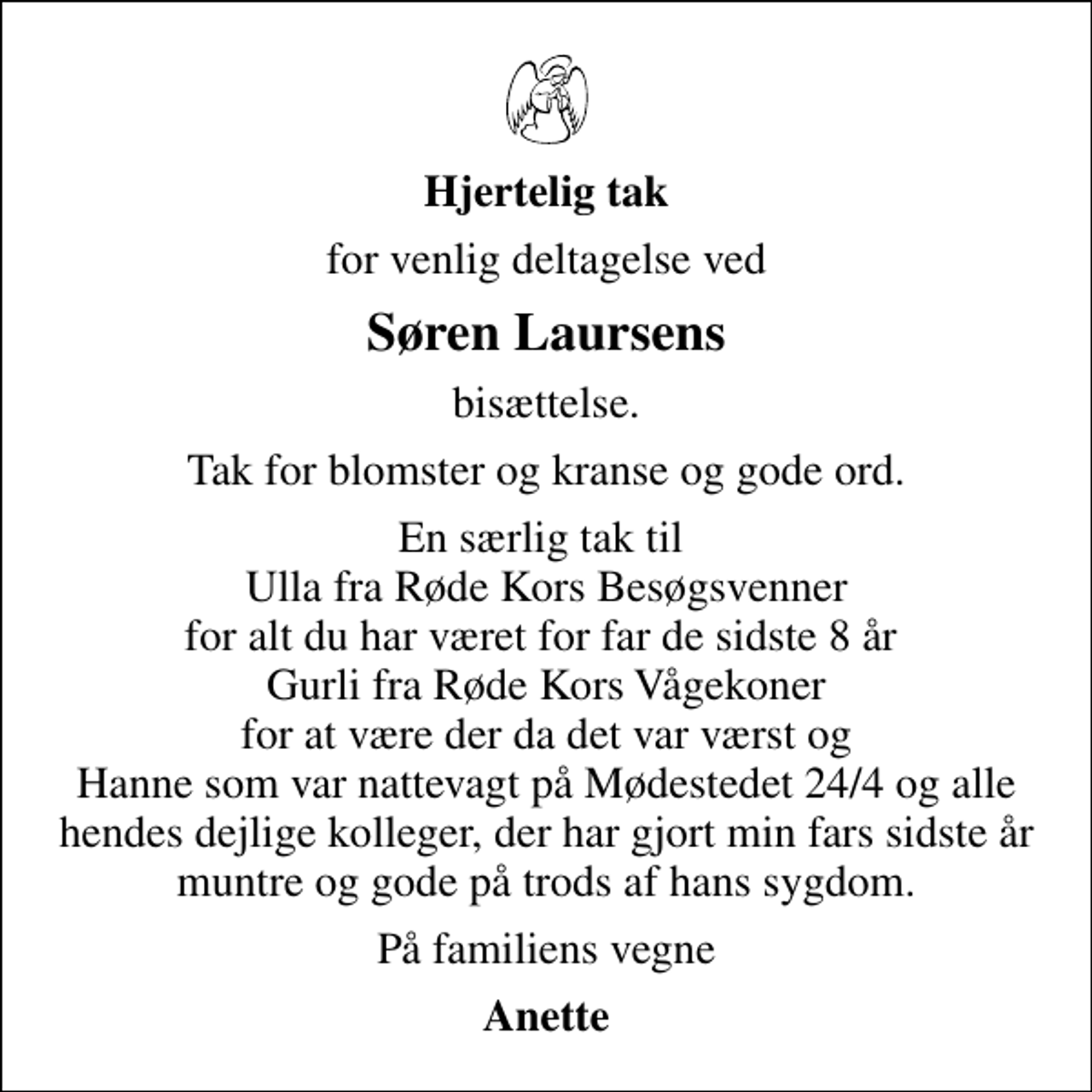 <p>Hjertelig tak<br />for venlig deltagelse ved<br />Søren Laursens<br />bisættelse.<br />Tak for blomster og kranse og gode ord.<br />En særlig tak til Ulla fra Røde Kors Besøgsvenner for alt du har været for far de sidste 8 år Gurli fra Røde Kors Vågekoner for at være der da det var værst og Hanne som var nattevagt på Mødestedet 24/4 og alle hendes dejlige kolleger, der har gjort min fars sidste år muntre og gode på trods af hans sygdom.<br />På familiens vegne<br />Anette</p>
