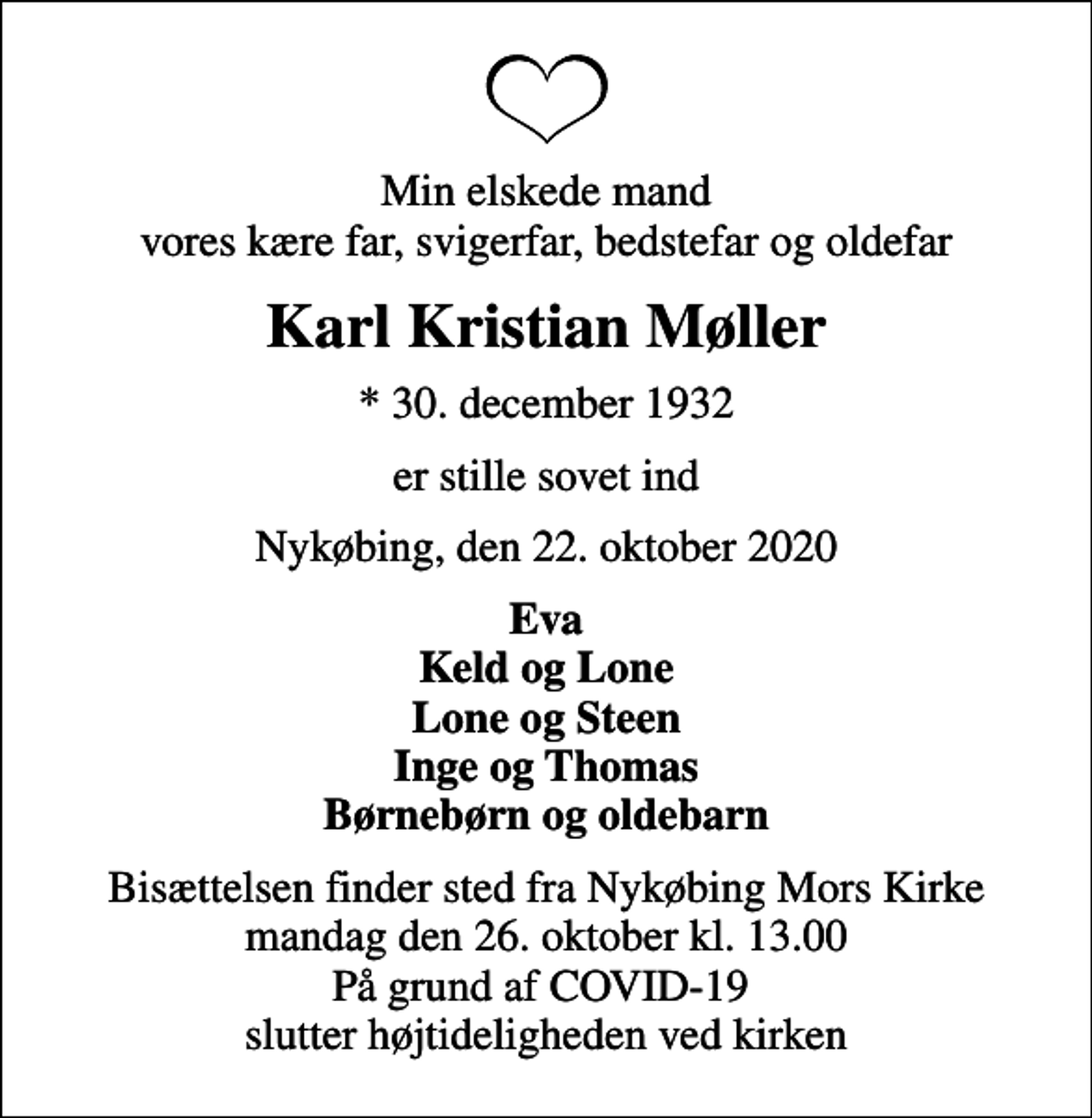 <p>Min elskede mand vores kære far, svigerfar, bedstefar og oldefar<br />Karl Kristian Møller<br />* 30. december 1932<br />er stille sovet ind<br />Nykøbing, den 22. oktober 2020<br />Eva Keld og Lone Lone og Steen Inge og Thomas Børnebørn og oldebarn<br />Bisættelsen finder sted fra Nykøbing Mors Kirke mandag den 26. oktober kl. 13.00 På grund af COVID-19 slutter højtideligheden ved kirken</p>