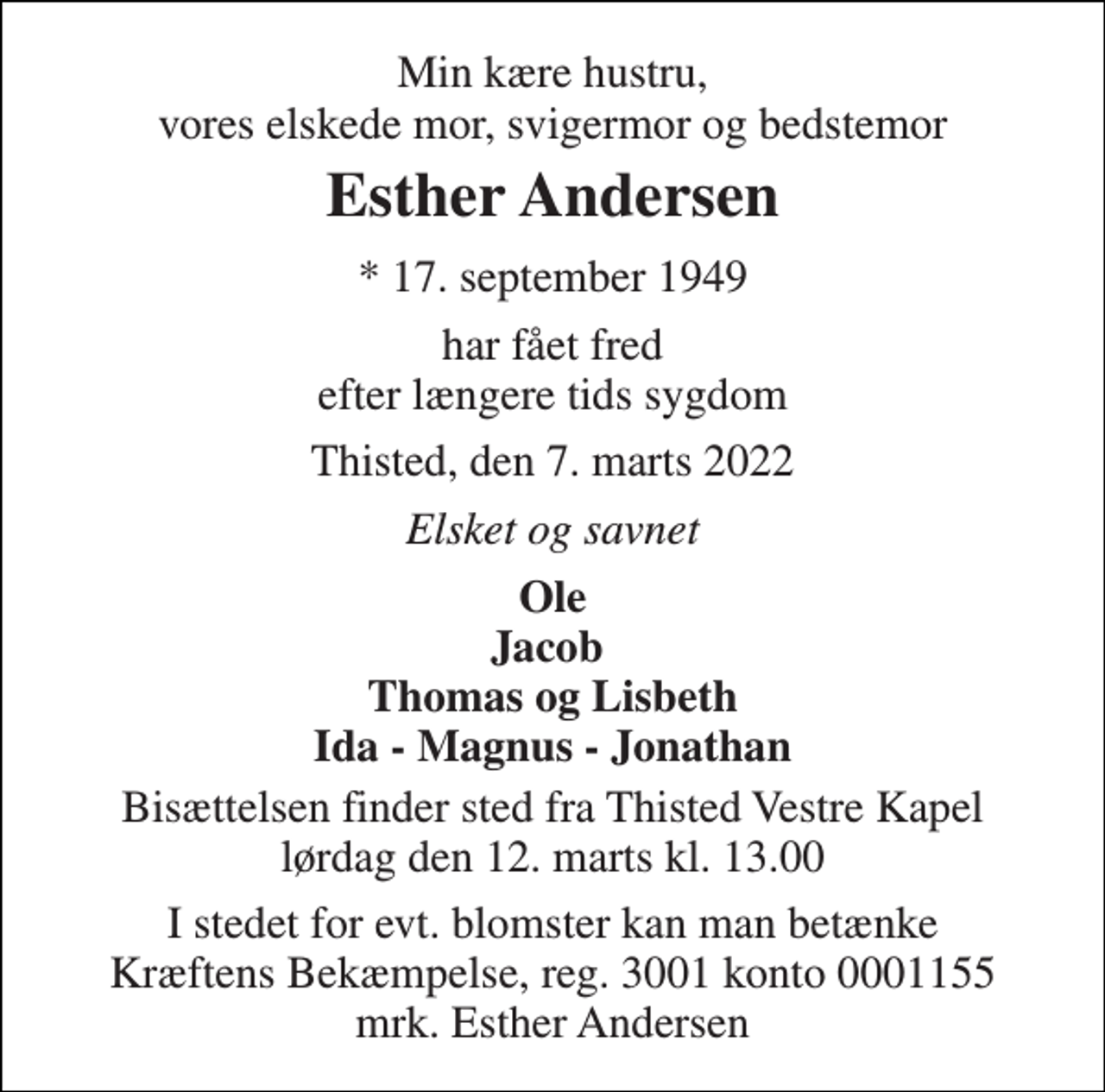 <p>Min kære hustru, vores elskede mor, svigermor og bedstemor<br />Esther Andersen<br />* 17. september 1949<br />har fået fred efter længere tids sygdom<br />Thisted, den 7. marts 2022<br />Elsket og savnet<br />Ole Jacob Thomas og Lisbeth Ida - Magnus - Jonathan<br />Bisættelsen finder sted fra Thisted Vestre Kapel lørdag den 12. marts kl. 13.00<br />I stedet for evt. blomster kan man betænke Kræftens Bekæmpelse, reg. 3001 konto 0001155 mrk. Esther Andersen</p>