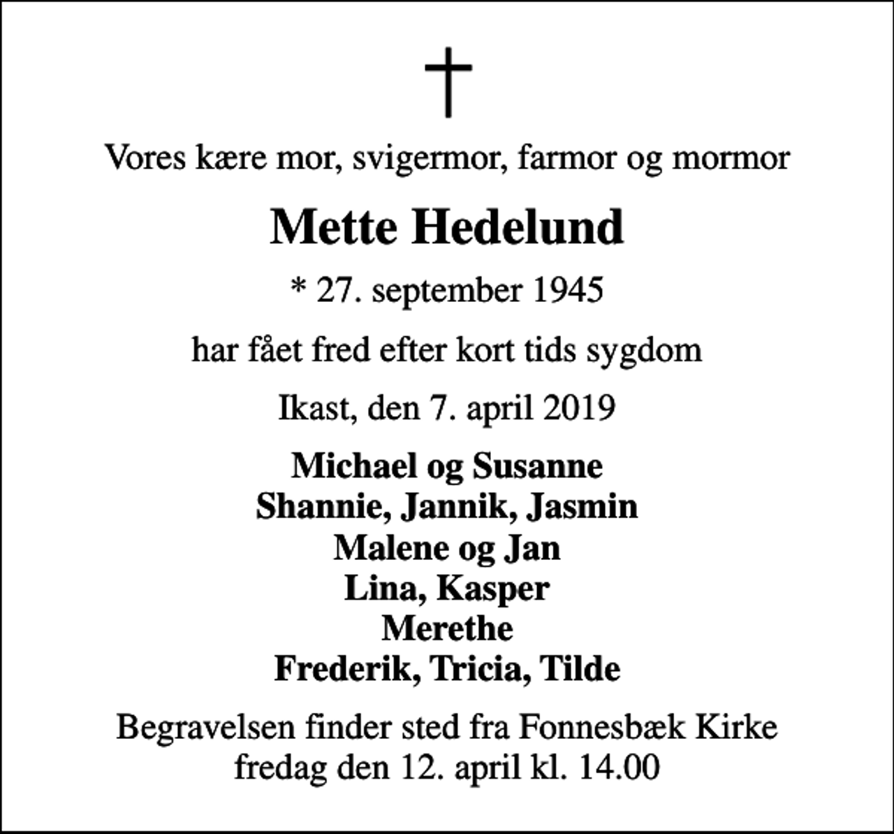 <p>Vores kære mor, svigermor, farmor og mormor<br />Mette Hedelund<br />* 27. september 1945<br />har fået fred efter kort tids sygdom<br />Ikast, den 7. april 2019<br />Michael og Susanne Shannie, Jannik, Jasmin Malene og Jan Lina, Kasper Merethe Frederik, Tricia, Tilde<br />Begravelsen finder sted fra Fonnesbæk Kirke fredag den 12. april kl. 14.00</p>