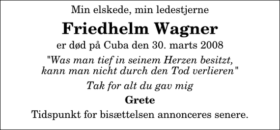 <p>Min elskede, min ledestjerne<br />Friedhelm Wagner<br />er død på Cuba den 29. marts 2008<br />&quot;Was man tief in seinem Herzen besitzt, kann man nicht durch den Tod verlieren&quot;<br />Tak for alt du gav mig<br />Grete<br />Urnebegravelsen finder sted fra Vor Frelsers Kirke tirsdag den 13. maj kl. 12.30<br />Højtideligheden slutter ved graven på Gamle Kirkegård</p>