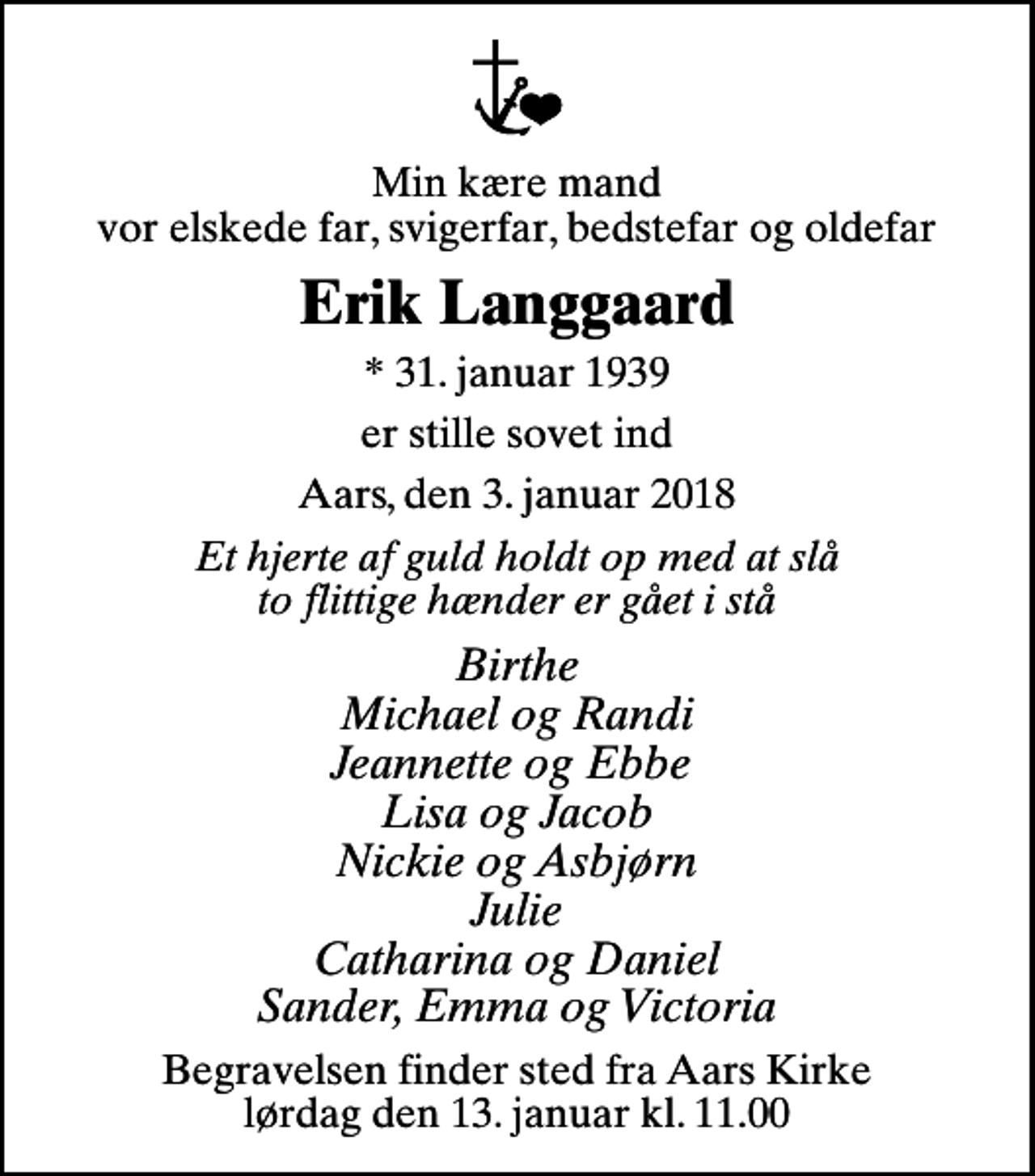<p>Min kære mand vor elskede far, svigerfar, bedstefar og oldefar<br />Erik Langgaard<br />* 31. januar 1939<br />er stille sovet ind<br />Aars, den 3. januar 2018<br />Et hjerte af guld holdt op med at slå to flittige hænder er gået i stå<br />Birthe Michael og Randi Jeannette og Ebbe Lisa og Jacob Nickie og Asbjørn Julie Catharina og Daniel Sander, Emma og Victoria<br />Begravelsen finder sted fra Aars Kirke lørdag den 13. januar kl. 11.00</p>