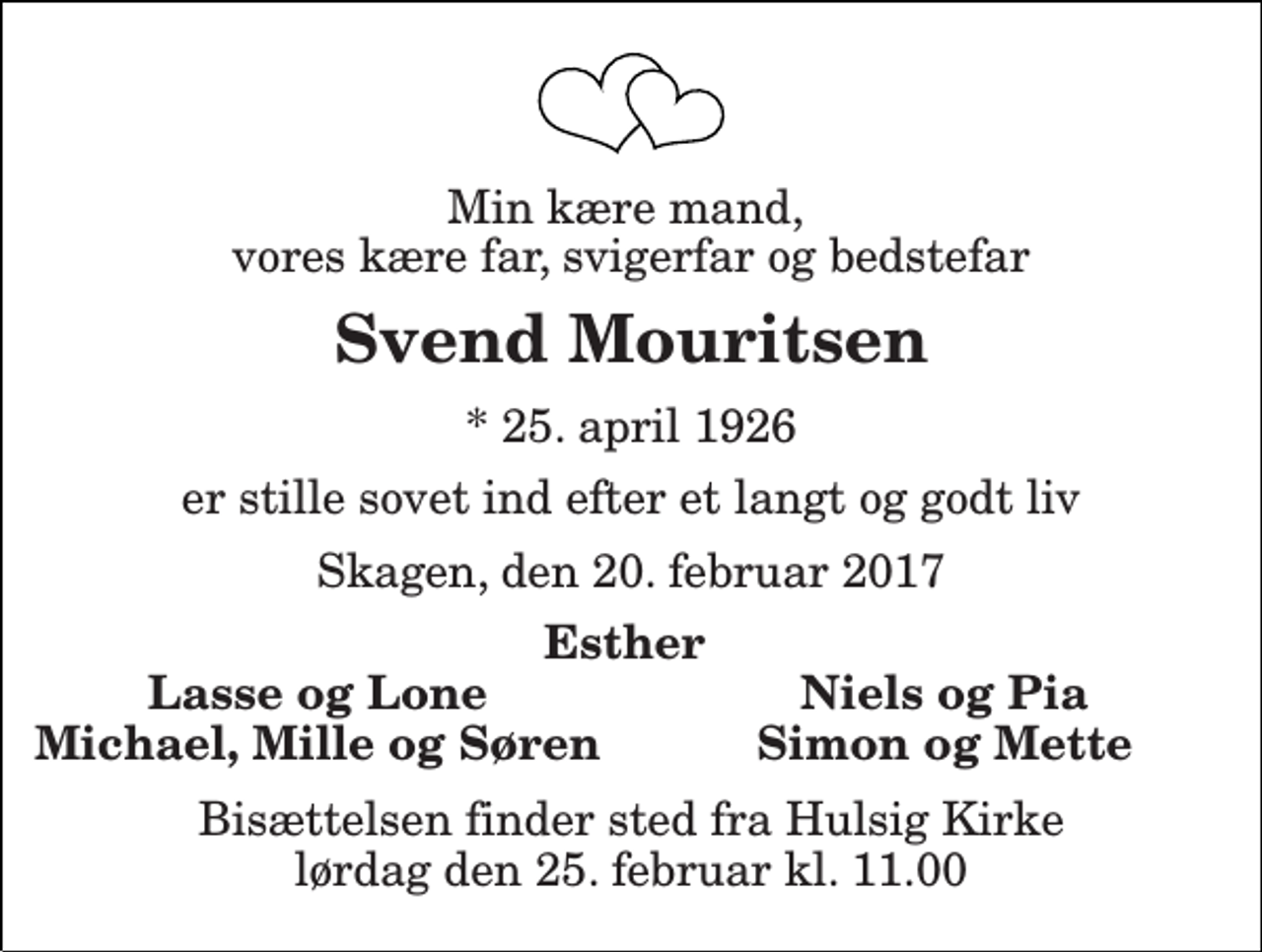 <p>Min kære mand, vores kære far, svigerfar og bedstefar<br />Svend Mouritsen<br />* 25. april 1926<br />er stille sovet ind efter et langt og godt liv<br />Skagen, den 20. februar 2017<br />Esther<br />Lasse og Lone<br />Niels og Pia<br />Michael, Mille og Søren<br />Simon og Mette<br />Bisættelsen finder sted fra Hulsig Kirke lørdag den 25. februar kl. 11.00</p>