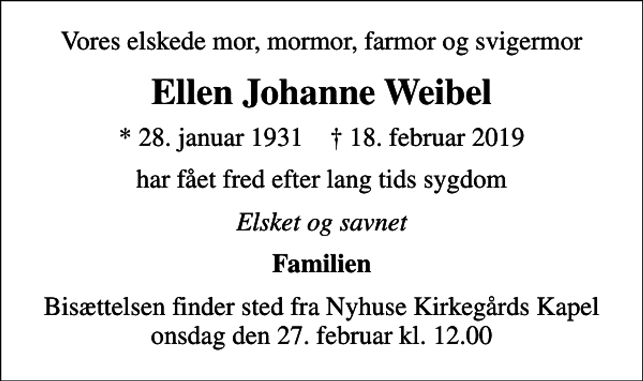 <p>Vores elskede mor, mormor, farmor og svigermor<br />Ellen Johanne Weibel<br />* 28. januar 1931 ✝ 18. februar 2019<br />har fået fred efter lang tids sygdom<br />Elsket og savnet<br />Familien<br />Bisættelsen finder sted fra Nyhuse Kirkegårds Kapel onsdag den 27. februar kl. 12.00</p>
