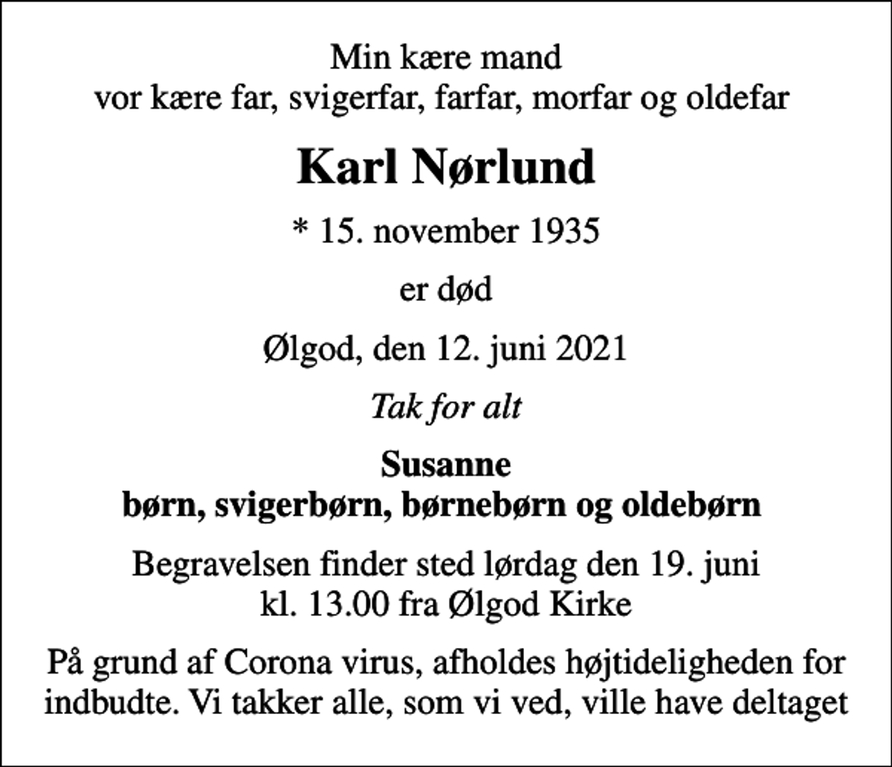 <p>Min kære mand vor kære far, svigerfar, farfar, morfar og oldefar<br />Karl Nørlund<br />* 15. november 1935<br />er død<br />Ølgod, den 12. juni 2021<br />Tak for alt<br />Susanne børn, svigerbørn, børnebørn og oldebørn<br />Begravelsen finder sted lørdag den 19. juni kl. 13.00 fra Ølgod Kirke<br />På grund af Corona virus, afholdes højtideligheden for indbudte. Vi takker alle, som vi ved, ville have deltaget</p>