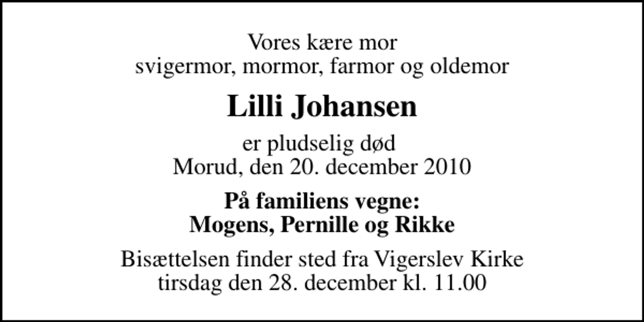 <p>Vores kære mor svigermor, mormor, farmor og oldemor<br />Lilli Johansen<br />er pludselig død Morud, den 20. december 2010<br />På familiens vegne: Mogens, Pernille og Rikke<br />Bisættelsen finder sted fra Vigerslev Kirke tirsdag den 28. december kl. 11.00</p>
