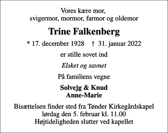 <p>Vores kære mor, svigermor, mormor, farmor og oldemor<br />Trine Falkenberg<br />* 17. december 1928 ✝ 31. januar 2022<br />er stille sovet ind<br />Elsket og savnet<br />På familiens vegne<br />Solvejg &amp; Knud Anne-Marie<br />Bisættelsen finder sted fra Tønder Kirkegårdskapel lørdag den 5. februar kl. 11.00 Højtideligheden slutter ved kapellet</p>