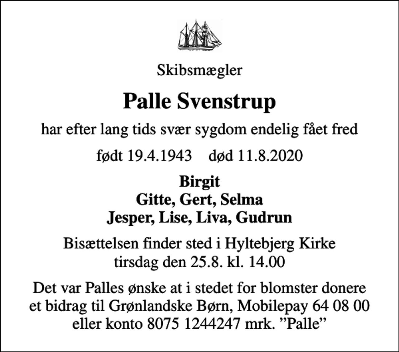<p>Skibsmægler<br />Palle Svenstrup<br />har efter lang tids svær sygdom endelig fået fred<br />født 19.4.1943 død 11.8.2020<br />Birgit Gitte, Gert, Selma Jesper, Lise, Liva, Gudrun<br />Bisættelsen finder sted i Hyltebjerg Kirke tirsdag den 25.8. kl. 14.00<br />Det var Palles ønske at i stedet for blomster donere et bidrag til Grønlandske Børn, Mobilepay 64 08 00 eller konto 8075 1244247 mrk. Palle</p>