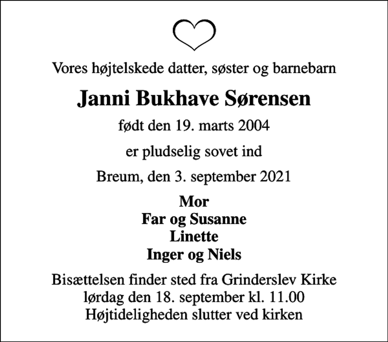 <p>Vores højtelskede datter, søster og barnebarn<br />Janni Bukhave Sørensen<br />født den 19. marts 2004<br />er pludselig sovet ind<br />Breum, den 3. september 2021<br />Mor Far og Susanne Linette Inger og Niels<br />Bisættelsen finder sted fra Grinderslev Kirke lørdag den 18. september kl. 11.00 Højtideligheden slutter ved kirken</p>