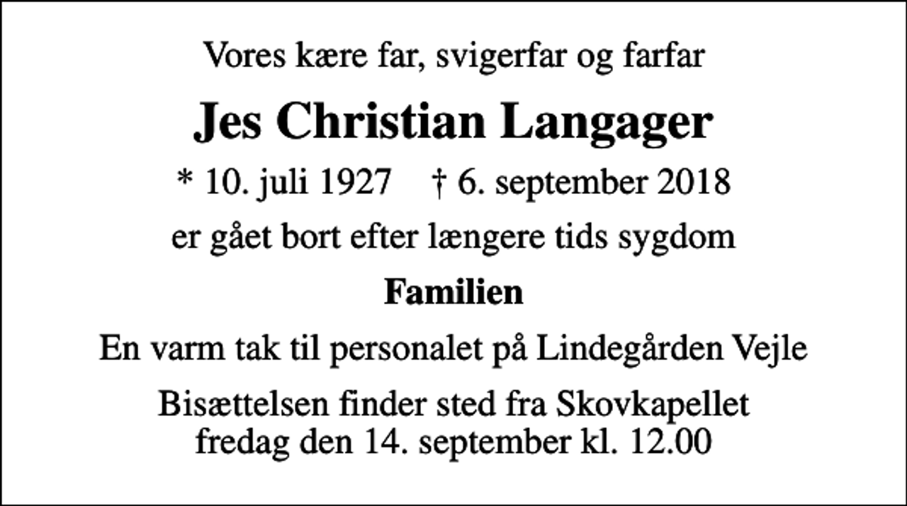 <p>Vores kære far, svigerfar og farfar<br />Jes Christian Langager<br />* 10. juli 1927 ✝ 6. september 2018<br />er gået bort efter længere tids sygdom<br />Familien<br />En varm tak til personalet på Lindegården Vejle<br />Bisættelsen finder sted fra Skovkapellet fredag den 14. september kl. 12.00</p>