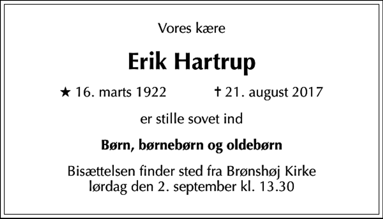<p>Vores kære<br />Erik Hartrup<br />* 16. marts 1922 ✝ 21. august 2017<br />er stille sovet ind<br />Børn, børnebørn og oldebørn<br />Bisættelsen finder sted fra Brønshøj Kirke lørdag den 2. september kl. 13.30</p>
