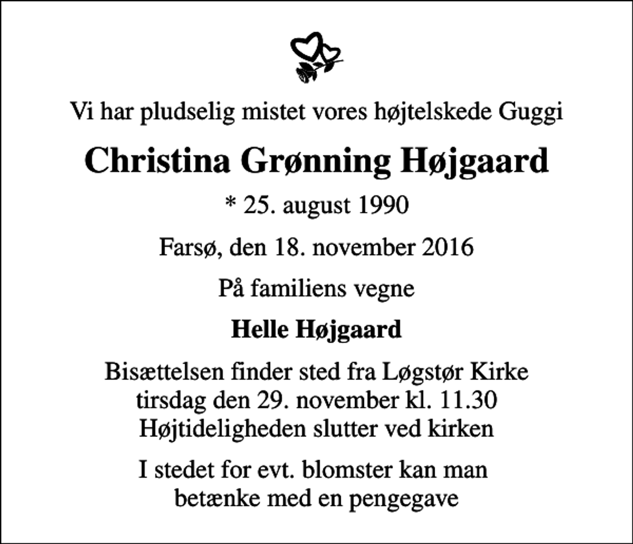 <p>Vi har pludselig mistet vores højtelskede Guggi<br />Christina Grønning Højgaard<br />* 25. august 1990<br />Farsø, den 18. november 2016<br />På familiens vegne<br />Helle Højgaard<br />Bisættelsen finder sted fra Løgstør Kirke tirsdag den 29. november kl. 11.30 Højtideligheden slutter ved kirken<br />I stedet for evt. blomster kan man betænke med en pengegave</p>