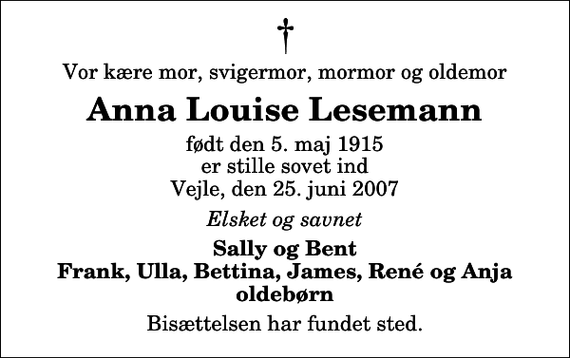 <p>Vor kære mor, svigermor, mormor og oldemor<br />Anna Louise Lesemann<br />født den 5. maj 1915 er stille sovet ind Vejle, den 25. juni 2007<br />Elsket og savnet<br />Sally og Bent Frank, Ulla, Bettina, James, René og Anja oldebørn<br />Bisættelsen har fundet sted.</p>