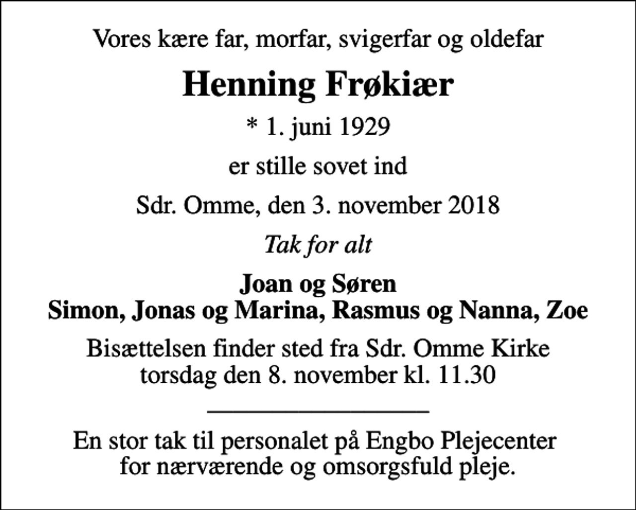 <p>Vores kære far, morfar, svigerfar og oldefar<br />Henning Frøkiær<br />* 1. juni 1929<br />er stille sovet ind<br />Sdr. Omme, den 3. november 2018<br />Tak for alt<br />Joan og Søren Simon, Jonas og Marina, Rasmus og Nanna, Zoe<br />Bisættelsen finder sted fra Sdr. Omme Kirke torsdag den 8. november kl. 11.30 _________________<br />En stor tak til personalet på Engbo Plejecenter for nærværende og omsorgsfuld pleje.</p>