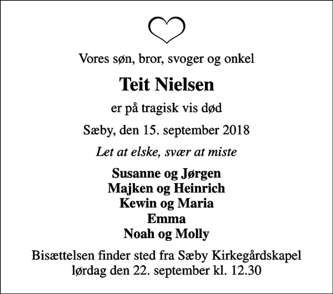 <p>Vores søn, bror, svoger og onkel<br />Teit Nielsen<br />er på tragisk vis død<br />Sæby, den 15. september 2018<br />Let at elske, svær at miste<br />Susanne og Jørgen Majken og Heinrich Kewin og Maria Emma Noah og Molly<br />Bisættelsen finder sted fra Sæby Kirkegårdskapel lørdag den 22. september kl. 12.30</p>