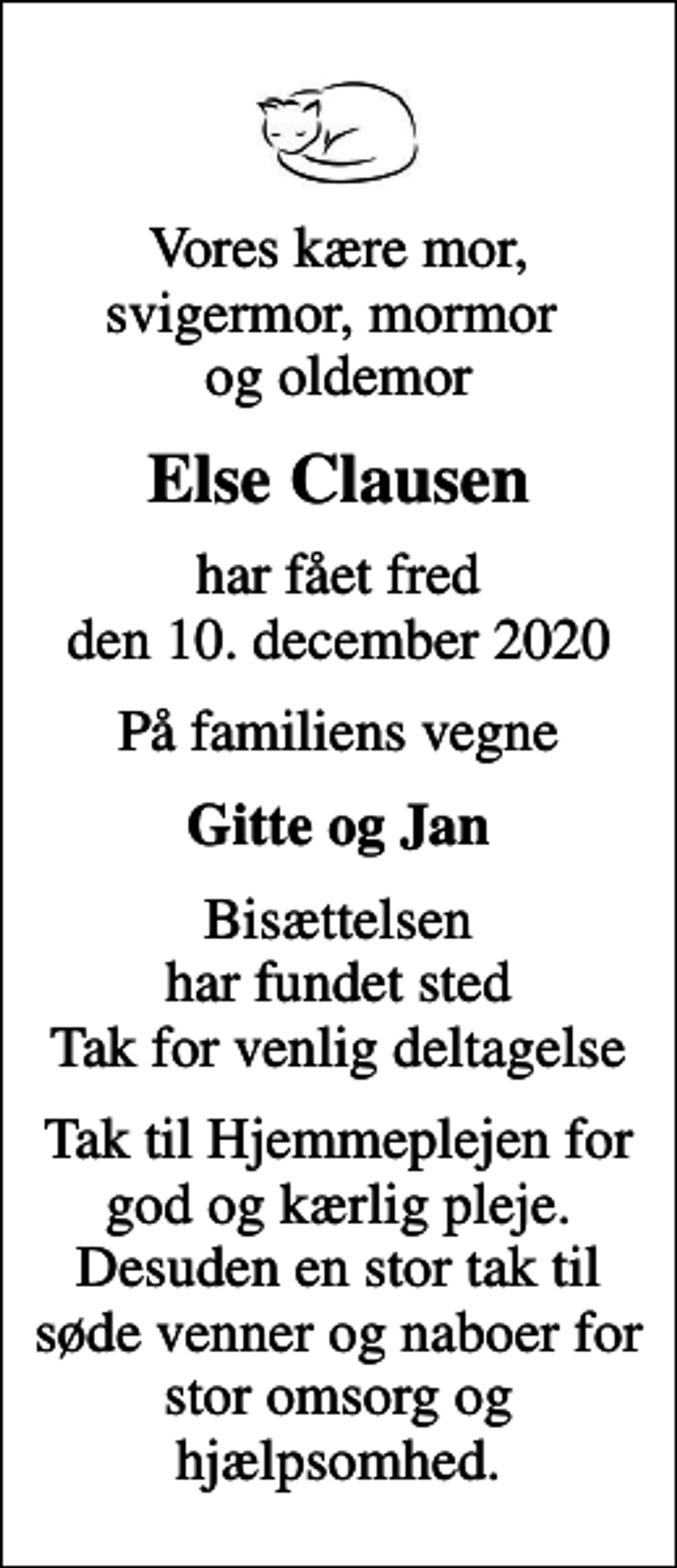 <p>Vores kære mor, svigermor, mormor og oldemor<br />Else Clausen<br />har fået fred den 10. december 2020<br />På familiens vegne<br />Gitte og Jan<br />Bisættelsen har fundet sted Tak for venlig deltagelse<br />Tak til Hjemmeplejen for god og kærlig pleje. Desuden en stor tak til søde venner og naboer for stor omsorg og hjælpsomhed.</p>