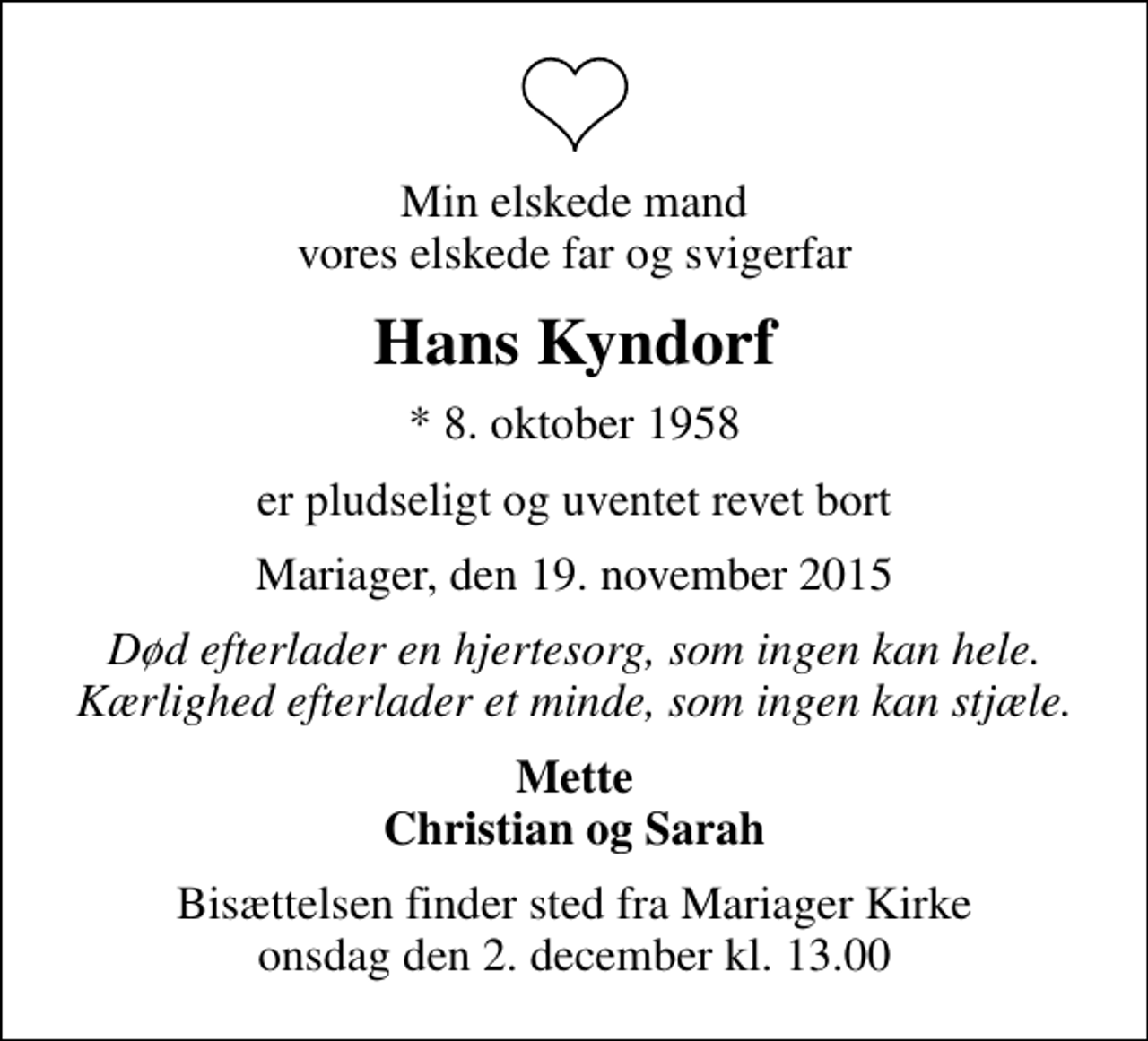 <p>Min elskede mand vores elskede far og svigerfar<br />Hans Kyndorf<br />* 8. oktober 1958<br />er pludseligt og uventet revet bort<br />Mariager, den 19. november 2015<br />Død efterlader en hjertesorg, som ingen kan hele. Kærlighed efterlader et minde, som ingen kan stjæle.<br />Mette Christian og Sarah<br />Bisættelsen finder sted fra Mariager Kirke onsdag den 2. december kl. 13.00</p>