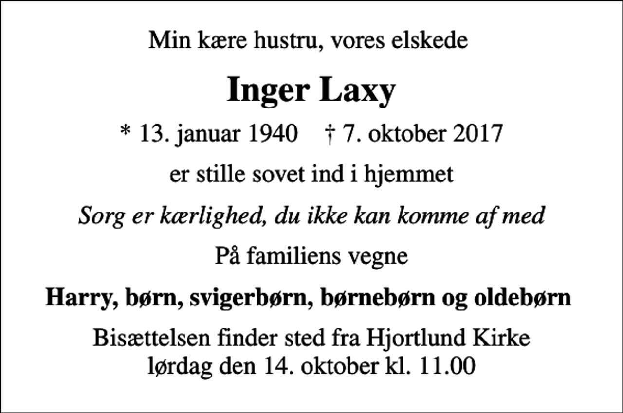 <p>Min kære hustru, vores elskede<br />Inger Laxy<br />* 13. januar 1940 ✝ 7. oktober 2017<br />er stille sovet ind i hjemmet<br />Sorg er kærlighed, du ikke kan komme af med<br />På familiens vegne<br />Harry, børn, svigerbørn, børnebørn og oldebørn<br />Bisættelsen finder sted fra Hjortlund Kirke lørdag den 14. oktober kl. 11.00</p>