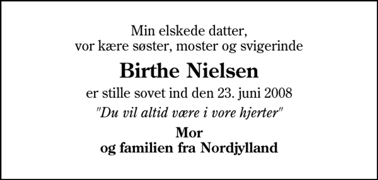 <p>Min elskede datter, vor kære søster, moster og svigerinde<br />Birthe Nielsen<br />er stille sovet ind den 23. juni 2008<br />"Du vil altid være i vore hjerter"<br />Mor og familien fra Nordjylland</p>