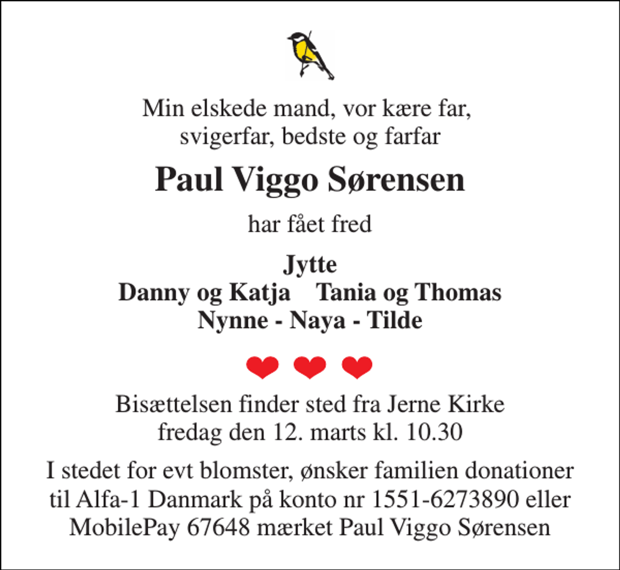 <p>Min elskede mand, vor kære far, svigerfar, bedste og farfar<br />Paul Viggo Sørensen<br />har fået fred<br />Jytte Danny og Katja Tania og Thomas Nynne - Naya - Tilde<br />Bisættelsen finder sted fra Jerne Kirke fredag den 12. marts kl. 10.30<br />I stedet for evt blomster, ønsker familien donationer til Alfa-1 Danmark på konto nr 1551-6273890 eller MobilePay 67648 mærket Paul Viggo Sørensen</p>