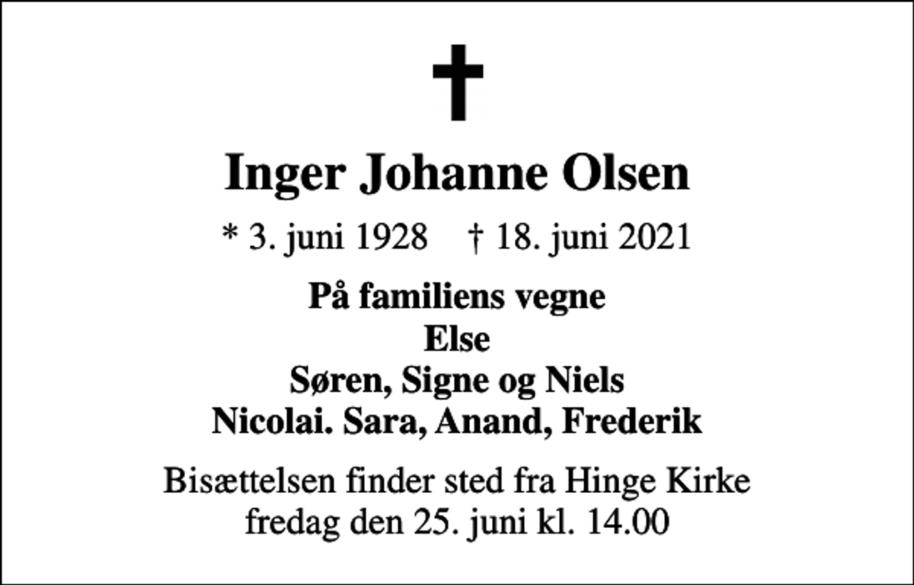 <p>Inger Johanne Olsen<br />* 3. juni 1928 ✝ 18. juni 2021<br />På familiens vegne Else Søren, Signe og Niels Nicolai. Sara, Anand, Frederik<br />Bisættelsen finder sted fra Hinge Kirke fredag den 25. juni kl. 14.00</p>