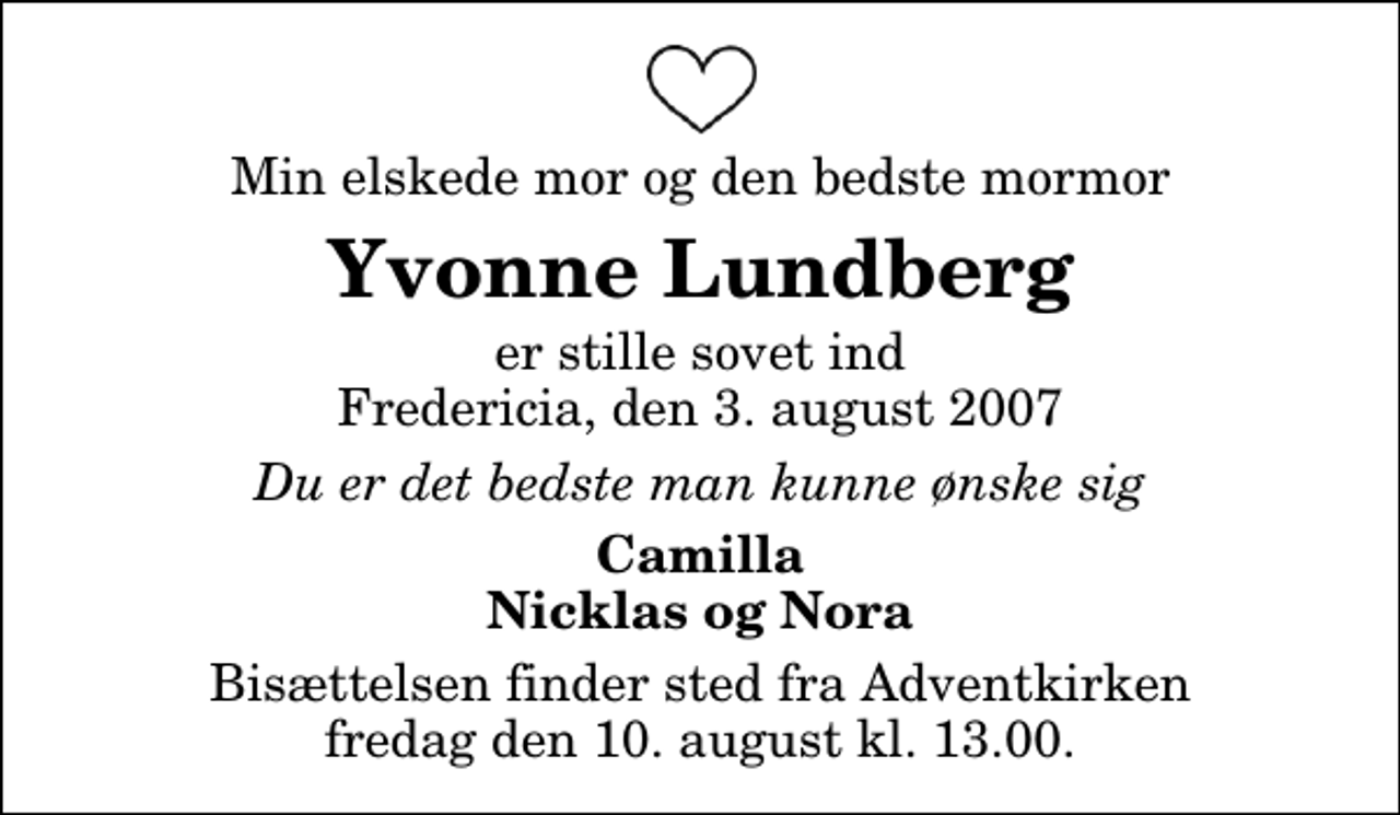 <p>Min elskede mor og den bedste mormor<br />Yvonne Lundberg<br />er stille sovet ind Fredericia, den 3. august 2007<br />Du er det bedste man kunne ønske sig<br />Camilla Nicklas og Nora</p>