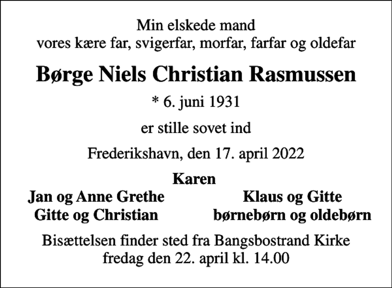 <p>Min elskede mand vores kære far, svigerfar, morfar, farfar og oldefar<br />Børge Niels Christian Rasmussen<br />* 6. juni 1931<br />er stille sovet ind<br />Frederikshavn, den 17. april 2022<br />Karen<br />Jan og Anne Grethe<br />Klaus og Gitte<br />Gitte og Christian<br />børnebørn og oldebørn<br />Bisættelsen finder sted fra Bangsbostrand Kirke fredag den 22. april kl. 14.00</p>