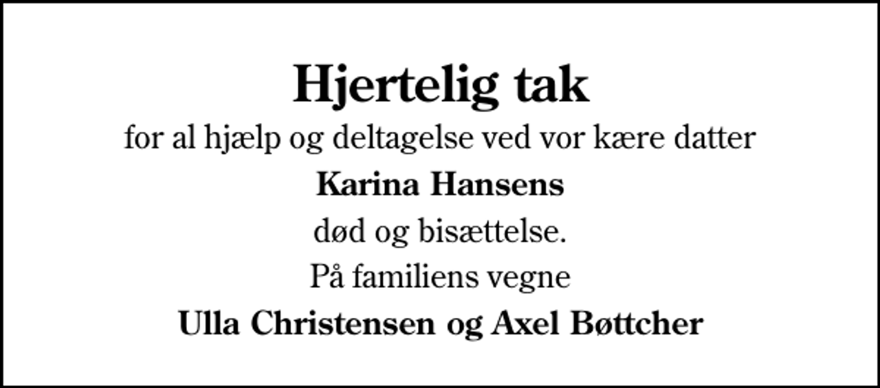 <p>Hjertelig tak<br />for al hjælp og deltagelse ved vor kære datter<br />Karina Hansens<br />død og bisættelse.<br />På familiens vegne<br />Ulla Christensen og Axel Bøttcher</p>