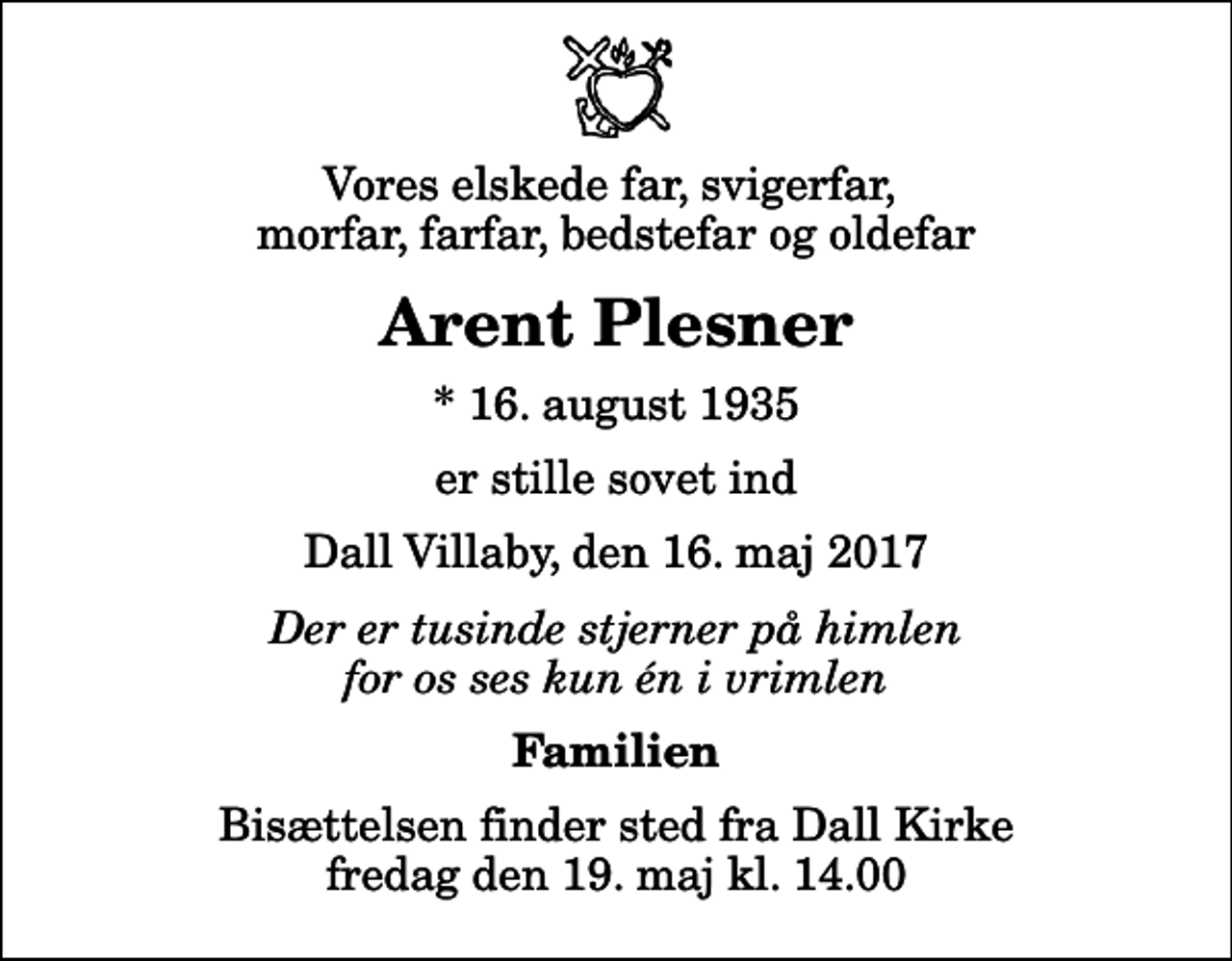 <p>Vores elskede far, svigerfar, morfar, farfar, bedstefar og oldefar<br />Arent Plesner<br />* 16. august 1935<br />er stille sovet ind<br />Dall Villaby, den 16. maj 2017<br />Der er tusinde stjerner på himlen for os ses kun én i vrimlen<br />Familien<br />Bisættelsen finder sted fra Dall Kirke fredag den 19. maj kl. 14.00</p>