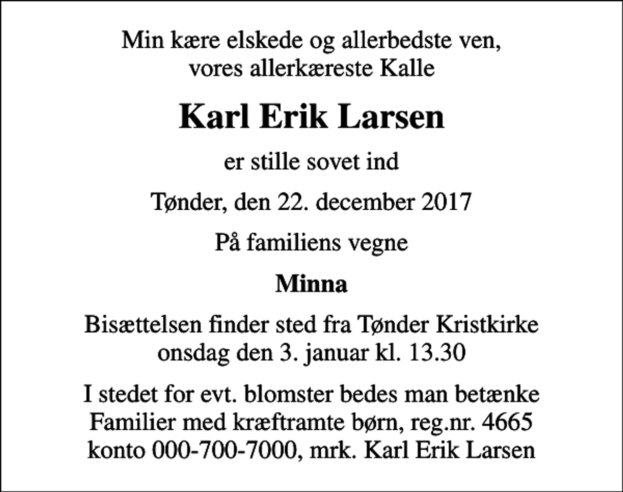 <p>Min kære elskede og allerbedste ven, vores allerkæreste Kalle<br />Karl Erik Larsen<br />er stille sovet ind<br />Tønder, den 22. december 2017<br />På familiens vegne<br />Minna<br />Bisættelsen finder sted fra Tønder Kristkirke onsdag den 3. januar kl. 13.30<br />I stedet for evt. blomster bedes man betænke Familier med kræftramte børn, reg.nr. 4665 konto 000-700-7000, mrk. Karl Erik Larsen</p>