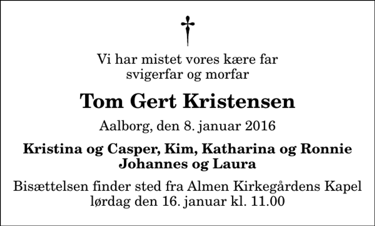 <p>Vi har mistet vores kære far svigerfar og morfar<br />Tom Gert Kristensen<br />Aalborg, den 8. januar 2016<br />Kristina og Casper, Kim, Katharina og Ronnie Johannes og Laura<br />Bisættelsen finder sted fra Almen Kirkegårdens Kapel lørdag den 16. januar kl. 11.00</p>