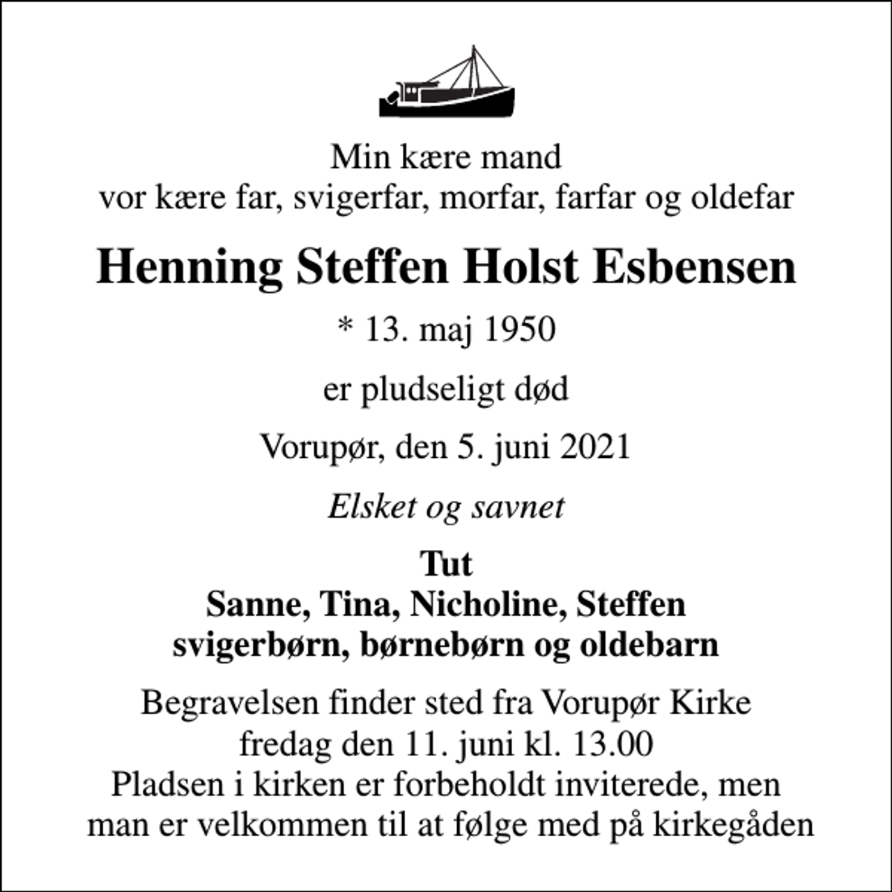 <p>Min kære mand vor kære far, svigerfar, morfar, farfar og oldefar<br />Henning Steffen Holst Esbensen<br />* 13. maj 1950<br />er pludseligt død<br />Vorupør, den 5. juni 2021<br />Elsket og savnet<br />Tut Sanne, Tina, Nicholine, Steffen svigerbørn, børnebørn og oldebarn<br />Begravelsen finder sted fra Vorupør Kirke fredag den 11. juni kl. 13.00 Pladsen i kirken er forbeholdt inviterede, men man er velkommen til at følge med på kirkegåden</p>