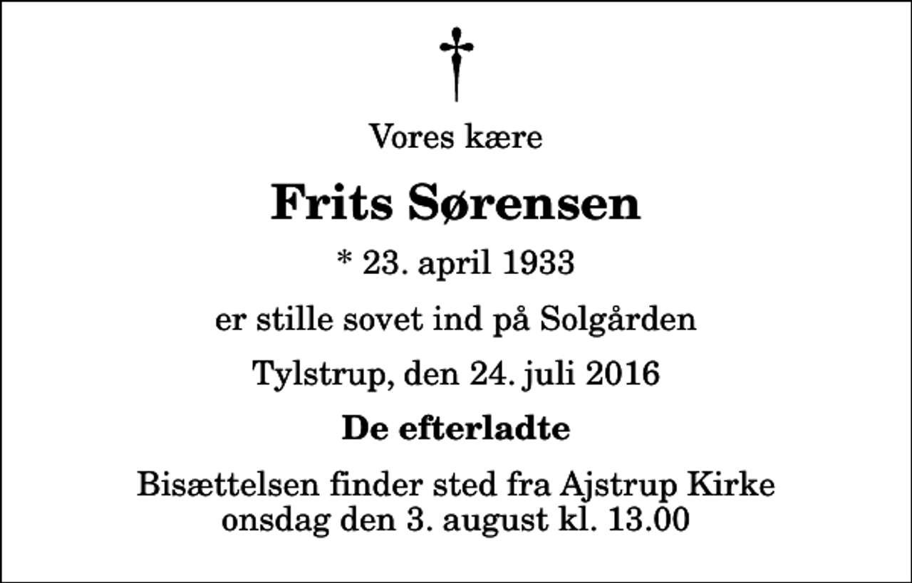 <p>Vores kære<br />Frits Sørensen<br />* 23. april 1933<br />er stille sovet ind på Solgården<br />Tylstrup, den 24. juli 2016<br />De efterladte<br />Bisættelsen finder sted fra Ajstrup Kirke onsdag den 3. august kl. 13.00</p>