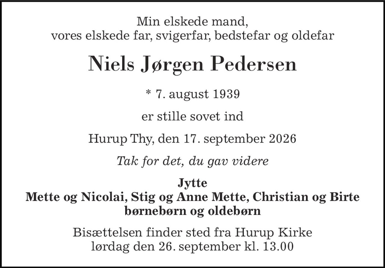 Min elskede mand, vores elskede far, svigerfar, bedstefar og oldefar 
Niels Jørgen Pedersen 
* 7. august 1939 
er stille sovet ind 
Hurup Thy, den 17. september 2026 
Tak for det, du gav videre 
Jytte Mette og Nicolai, Stig og Anne Mette, Christian og Birte børnebørn og oldebørn 
Bisættelsen finder sted fra Hurup Kirke lørdag den 26. september kl. 13.00