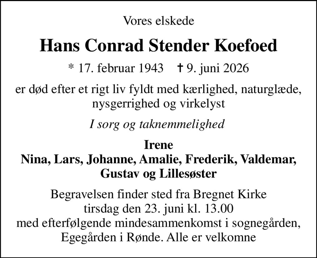 Vores elskede
Hans Conrad Stender Koefoed
* 17. februar 1943    ✝ 9. juni 2026
er død efter et rigt liv fyldt med kærlighed, naturglæde, nysgerrighed og virkelyst
I sorg og taknemmelighed 
Irene Nina, Lars, Johanne, Amalie, Frederik, Valdemar, Gustav og Lillesøster
Begravelsen finder sted fra Bregnet Kirke  tirsdag den 23. juni kl. 13.00  med efterfølgende mindesammenkomst i sognegården, Egegården i Rønde. Alle er velkomne