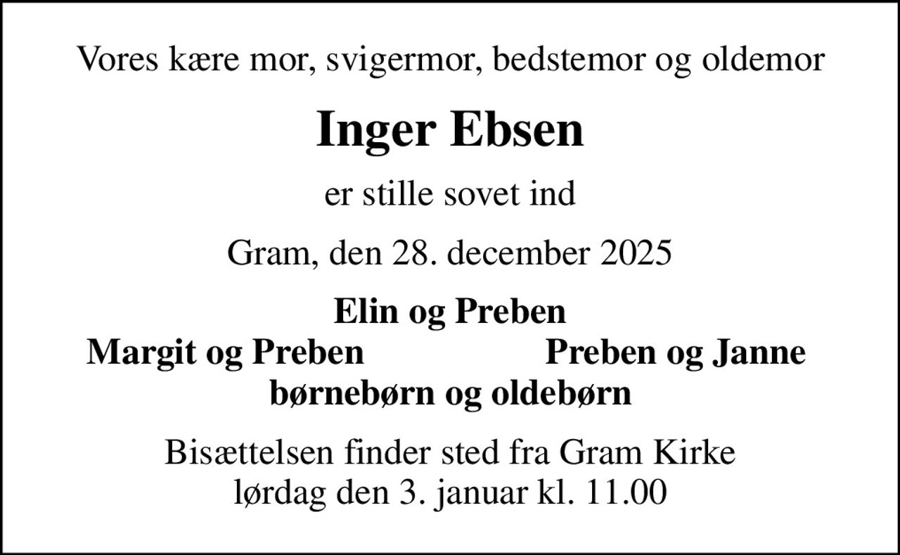 Vores kære mor, svigermor, bedstemor og oldemor
Inger Ebsen
er stille sovet ind
Gram, den 28. december 2025
Elin og Preben
Margit og Preben
Preben og Janne
Bisættelsen finder sted fra Gram Kirke  lørdag den 3. januar kl. 11.00