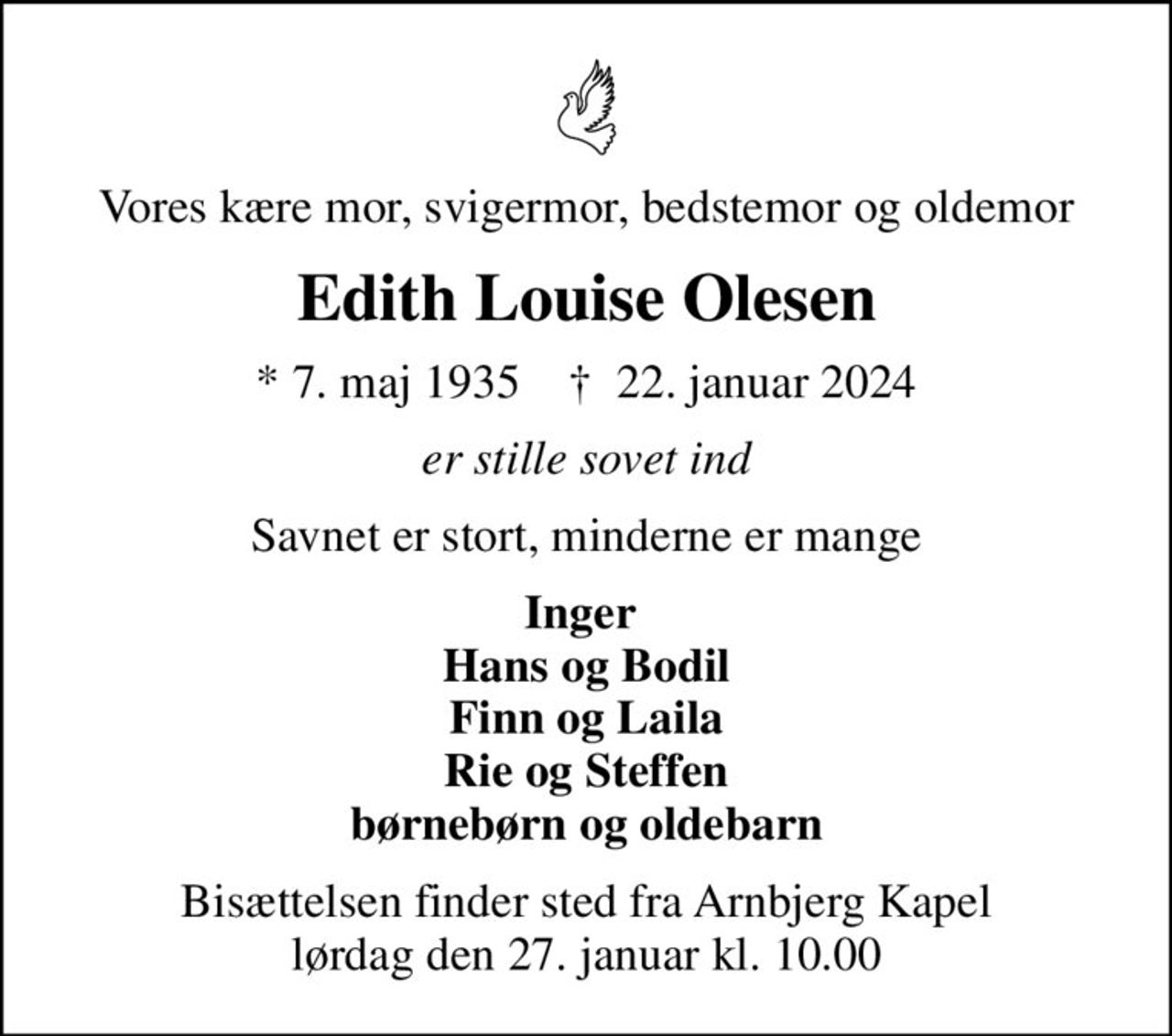 Vores kære mor, svigermor, bedstemor og oldemor
Edith Louise Olesen
* 7. maj 1935    ✝ 22. januar 2024
er stille sovet ind
Savnet er stort, minderne er mange
Inger  Hans og Bodil Finn og Laila Rie og Steffen børnebørn og oldebarn
Bisættelsen finder sted fra Arnbjerg Kapel  lørdag den 27. januar kl. 10.00