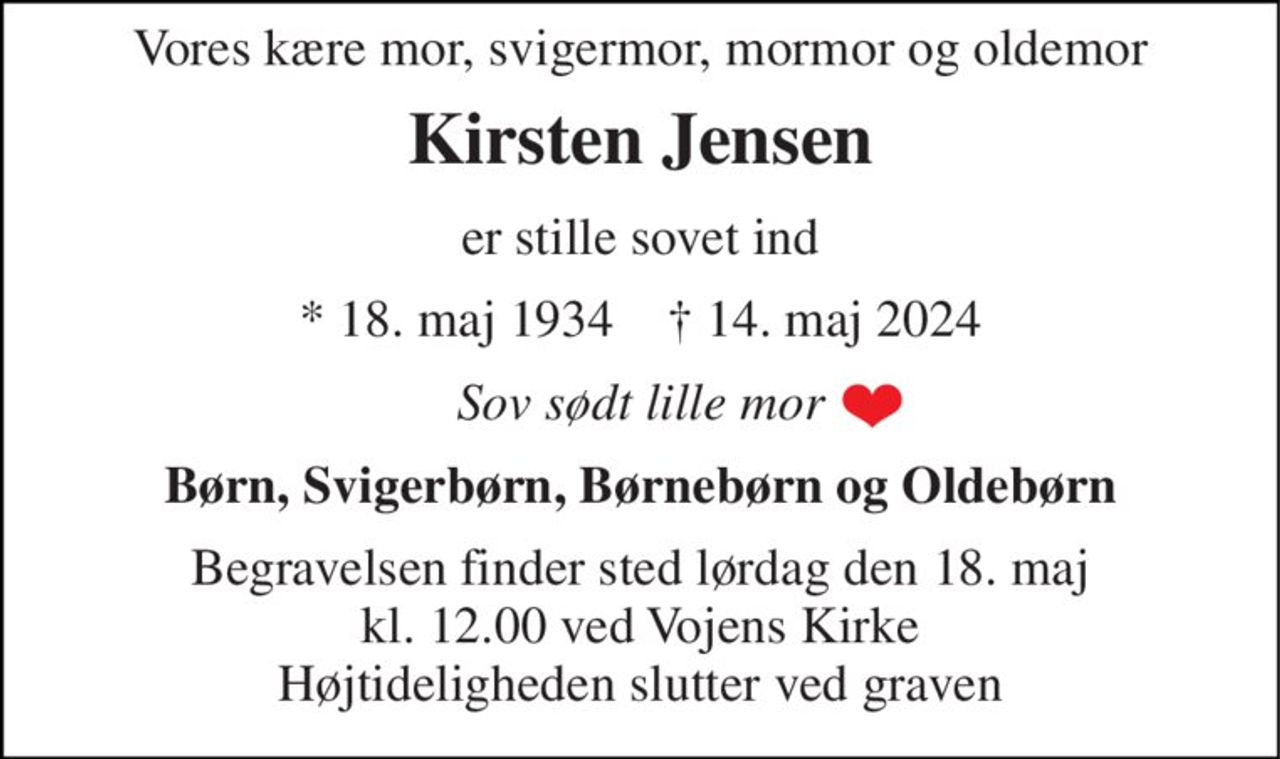Vores kære mor, svigermor, mormor og oldemor 
Kirsten Jensen 
er stille sovet ind 
*​ 18. maj 1934​    †​ 14. maj 2024 
Sov sødt lille mor 
Børn, Svigerbørn, Børnebørn og Oldebørn 
Begravelsen finder sted lørdag den 18. maj kl. 12.00 ved Vojens Kirke Højtideligheden slutter ved graven