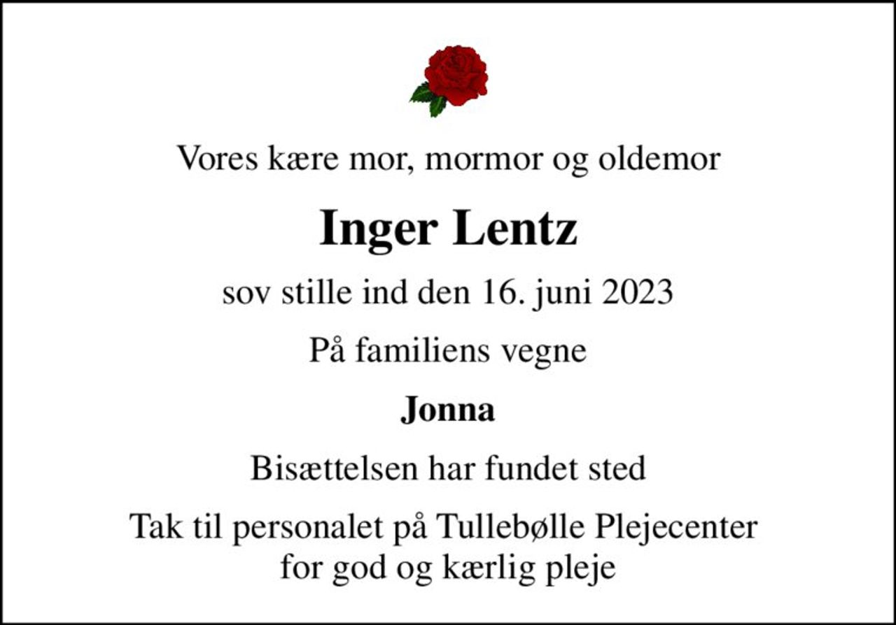 Vores kære mor, mormor og oldemor
Inger Lentz
sov stille ind den 16. juni 2023
På familiens vegne
Jonna
Bisættelsen har fundet sted
Tak til personalet på Tullebølle Plejecenter  for god og kærlig pleje