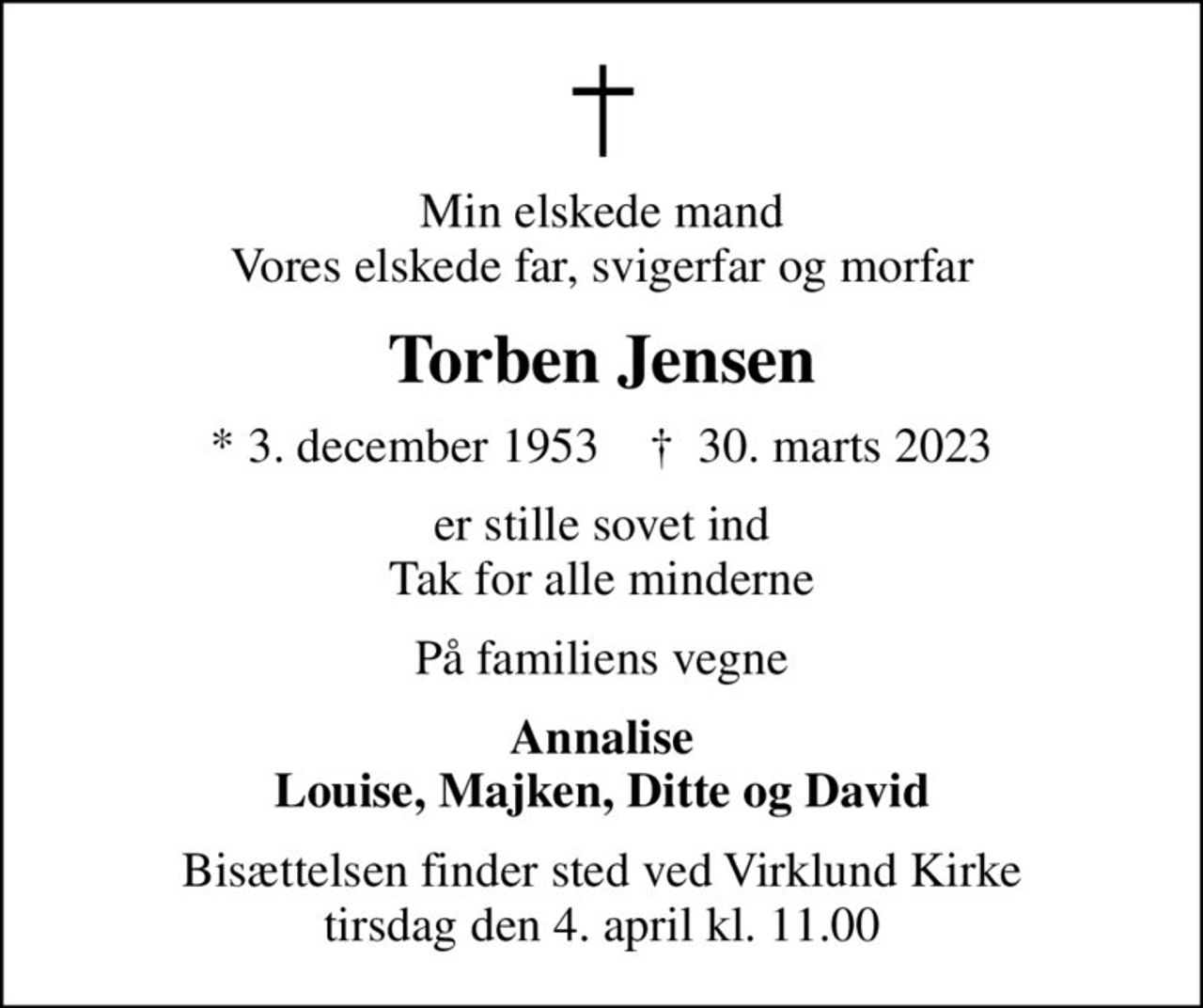 Min elskede mand Vores elskede far, svigerfar og morfar
Torben Jensen
* 3. december 1953    ✝ 30. marts 2023
er stille sovet ind Tak for alle minderne
På familiens vegne
Annalise Louise, Majken, Ditte og David
Bisættelsen finder sted ved Virklund Kirke  tirsdag den 4. april kl. 11.00