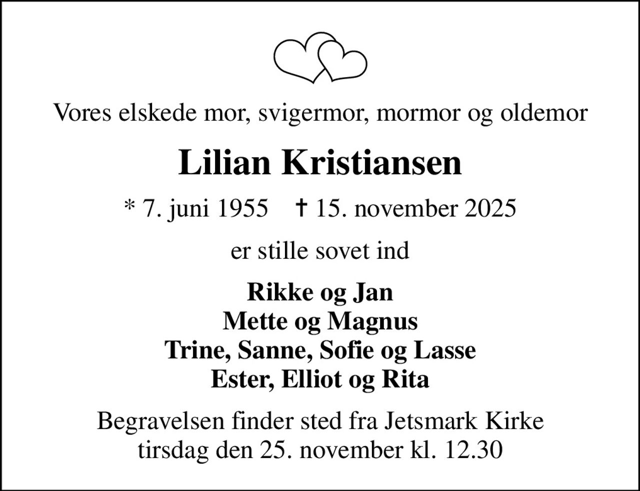 Vores elskede mor, svigermor, mormor og oldemor
Lilian Kristiansen
* 7. juni 1955    ✝ 15. november 2025
er stille sovet ind
Rikke og Jan Mette og Magnus Trine, Sanne, Sofie og Lasse Ester, Elliot og Rita
Begravelsen finder sted fra Jetsmark Kirke  tirsdag den 25. november kl. 12.30