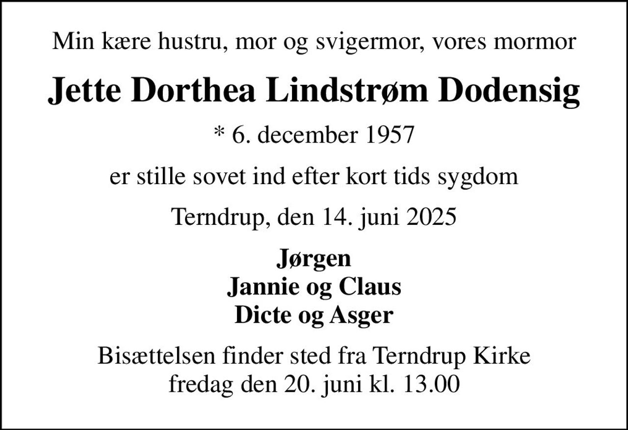 Min kære hustru, mor og svigermor, vores mormor
Jette Dorthea Lindstrøm Dodensig
* 6. december 1957
er stille sovet ind efter kort tids sygdom
Terndrup, den 14. juni 2025
Jørgen Jannie og Claus Dicte og Asger
Bisættelsen finder sted fra Terndrup Kirke  fredag den 20. juni kl. 13.00