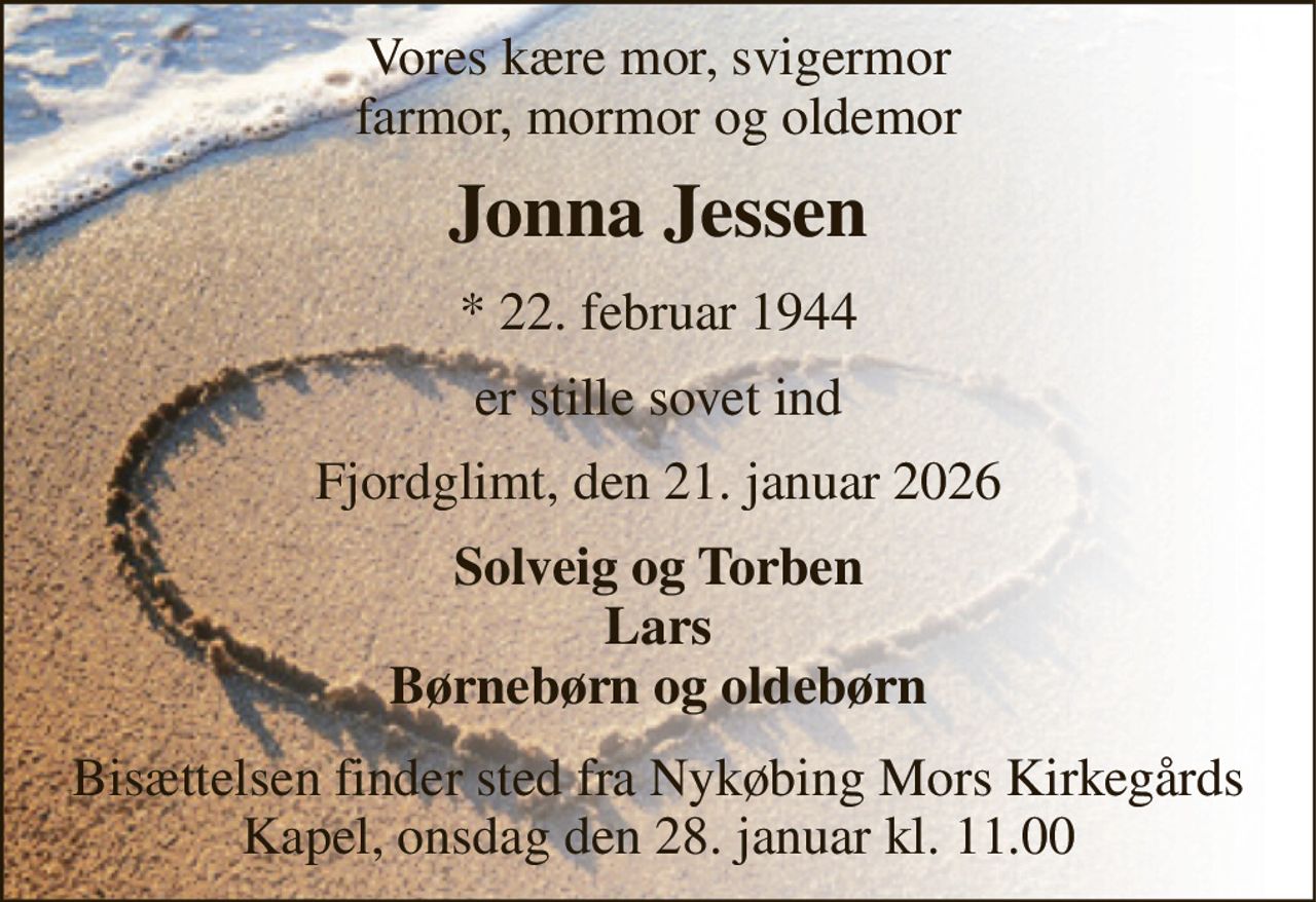 Vores kære mor, svigermor farmor, mormor og oldemor 
Jonna Jessen​ 
*​ 22. februar 1944​ 
er stille sovet ind 
Fjordglimt, den 21. januar 2026 
Solveig og Torben Lars Børnebørn og oldebørn 
Bisættelsen finder sted fra Nykøbing Mors Kirkegårds Kapel, onsdag den 28. januar kl. 11.00